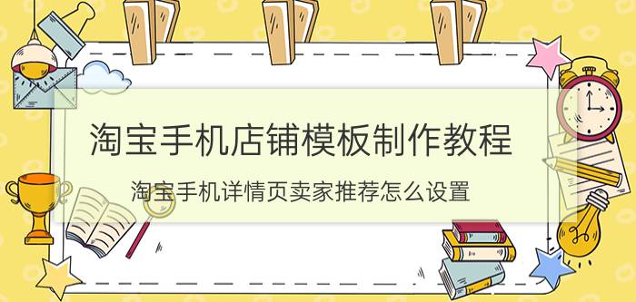 淘宝手机店铺模板制作教程 淘宝手机详情页卖家推荐怎么设置？